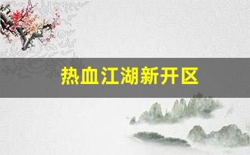 热血江湖私发网：热血江湖新开区(2021热血江湖哪个区是新开的)